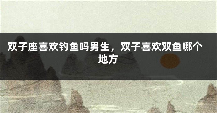 双子座喜欢钓鱼吗男生，双子喜欢双鱼哪个地方