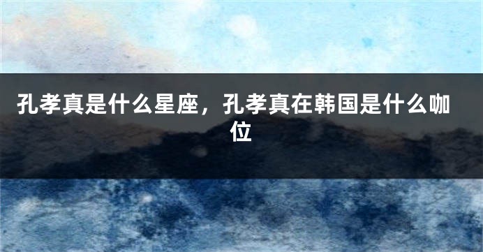孔孝真是什么星座，孔孝真在韩国是什么咖位