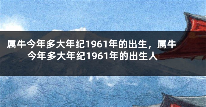 属牛今年多大年纪1961年的出生，属牛今年多大年纪1961年的出生人