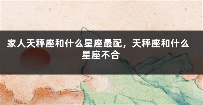 家人天秤座和什么星座最配，天秤座和什么星座不合