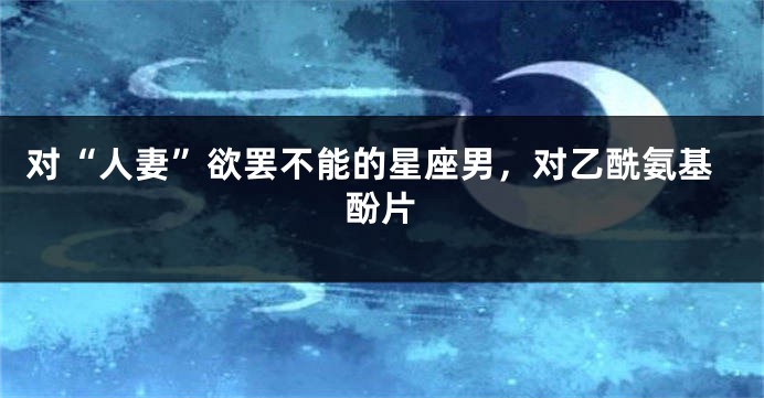 对“人妻”欲罢不能的星座男，对乙酰氨基酚片