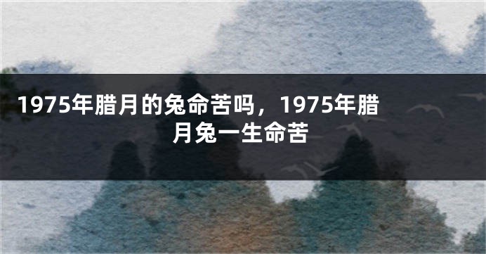 1975年腊月的兔命苦吗，1975年腊月兔一生命苦