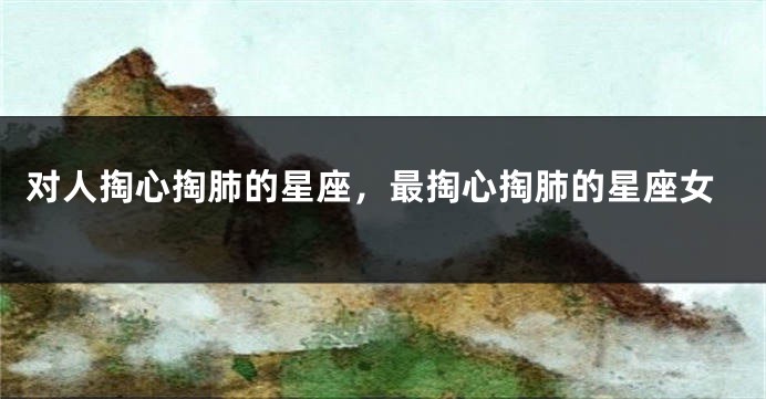 对人掏心掏肺的星座，最掏心掏肺的星座女