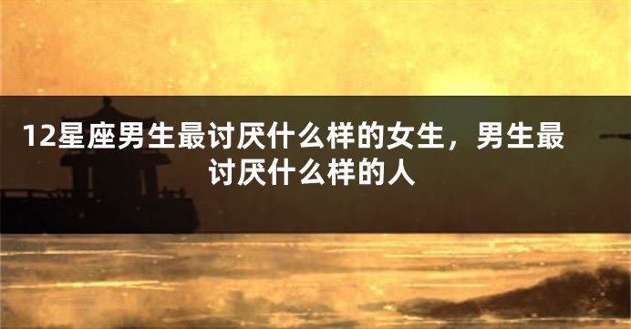 12星座男生最讨厌什么样的女生，男生最讨厌什么样的人