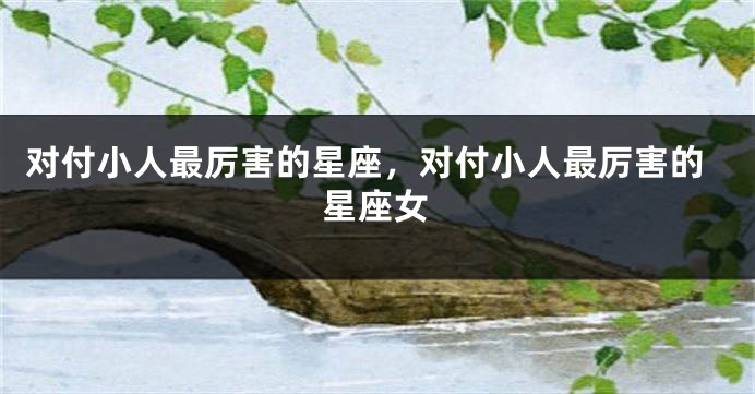 对付小人最厉害的星座，对付小人最厉害的星座女