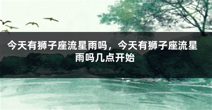 今天有狮子座流星雨吗，今天有狮子座流星雨吗几点开始
