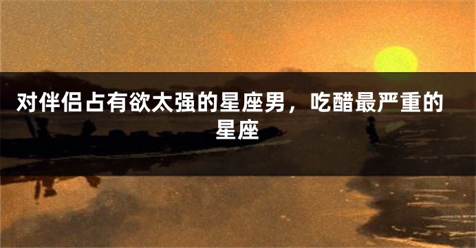 对伴侣占有欲太强的星座男，吃醋最严重的星座