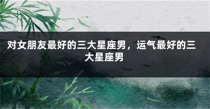 对女朋友最好的三大星座男，运气最好的三大星座男