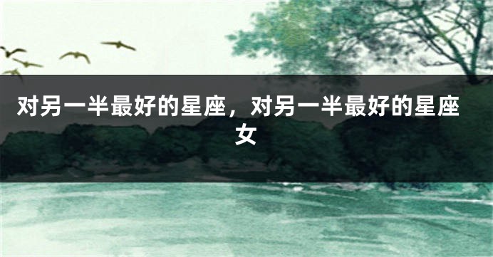 对另一半最好的星座，对另一半最好的星座女