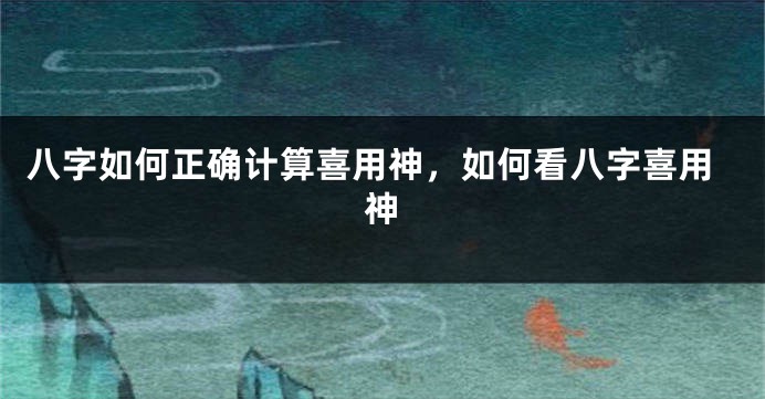 八字如何正确计算喜用神，如何看八字喜用神
