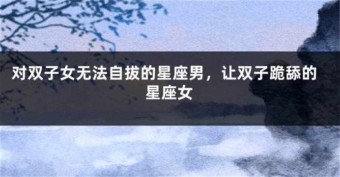 对双子女无法自拔的星座男，让双子跪舔的星座女
