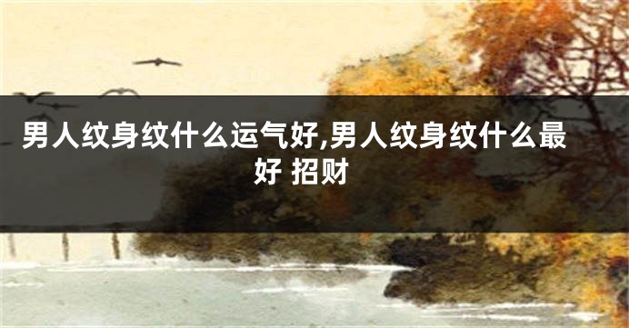 男人纹身纹什么运气好,男人纹身纹什么最好 招财