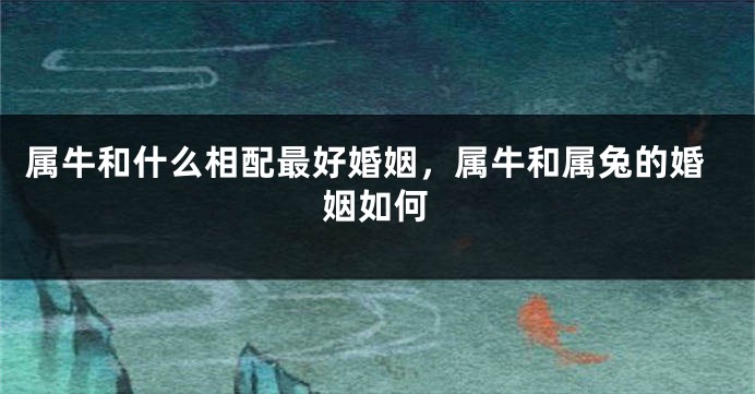 属牛和什么相配最好婚姻，属牛和属兔的婚姻如何