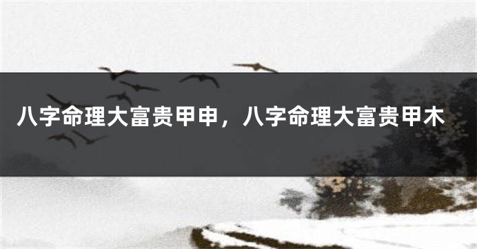 八字命理大富贵甲申，八字命理大富贵甲木