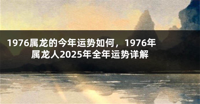 1976属龙的今年运势如何，1976年属龙人2025年全年运势详解