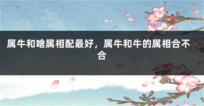 属牛和啥属相配最好，属牛和牛的属相合不合