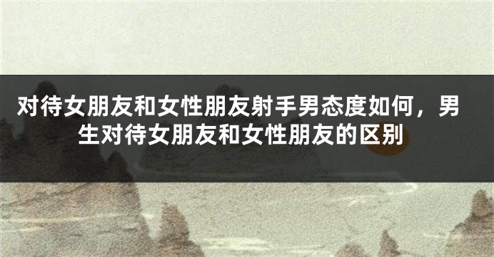 对待女朋友和女性朋友射手男态度如何，男生对待女朋友和女性朋友的区别