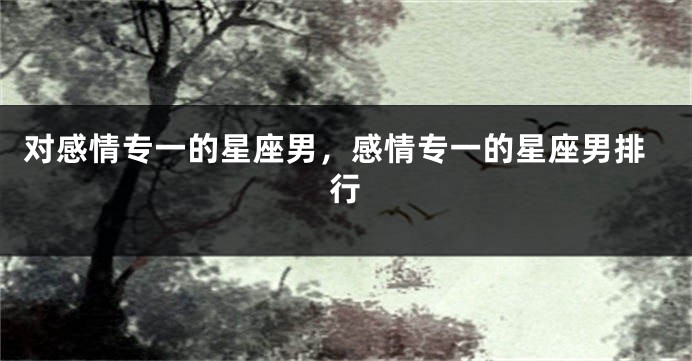 对感情专一的星座男，感情专一的星座男排行