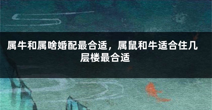 属牛和属啥婚配最合适，属鼠和牛适合住几层楼最合适