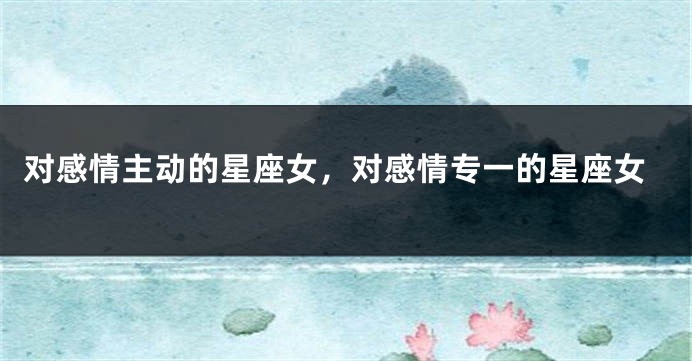 对感情主动的星座女，对感情专一的星座女