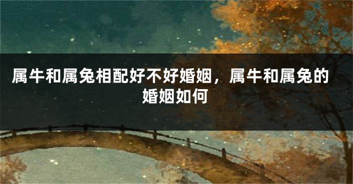 属牛和属兔相配好不好婚姻，属牛和属兔的婚姻如何