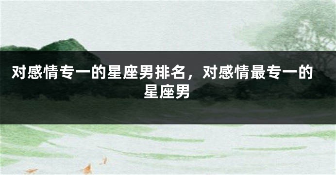 对感情专一的星座男排名，对感情最专一的星座男
