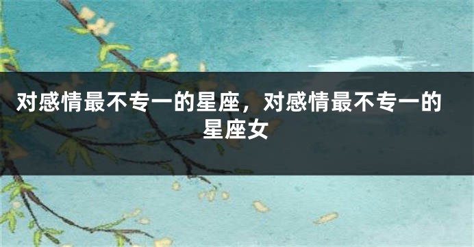 对感情最不专一的星座，对感情最不专一的星座女