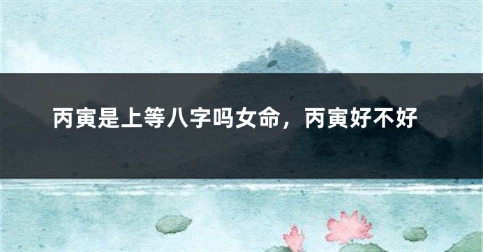 丙寅是上等八字吗女命，丙寅好不好