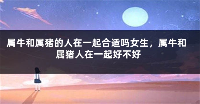 属牛和属猪的人在一起合适吗女生，属牛和属猪人在一起好不好