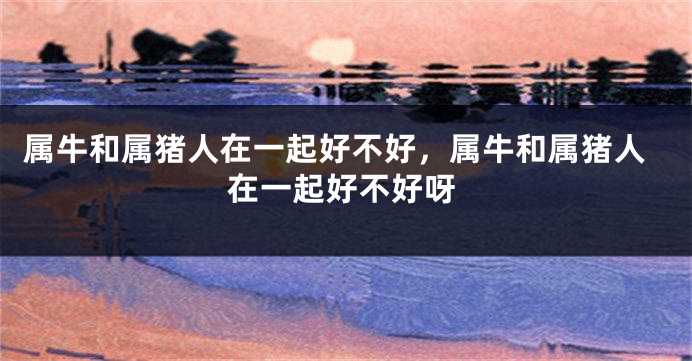 属牛和属猪人在一起好不好，属牛和属猪人在一起好不好呀