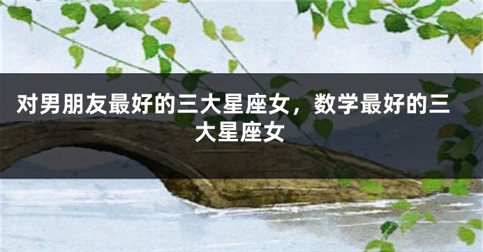 对男朋友最好的三大星座女，数学最好的三大星座女