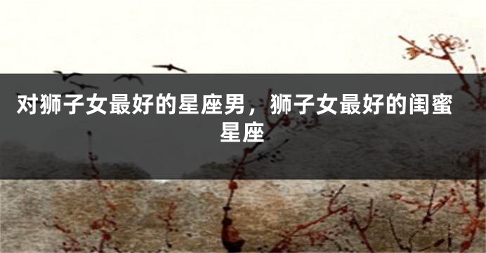 对狮子女最好的星座男，狮子女最好的闺蜜星座