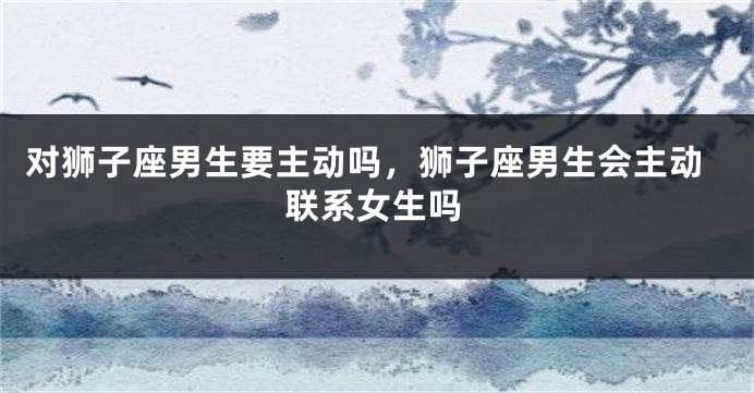 对狮子座男生要主动吗，狮子座男生会主动联系女生吗