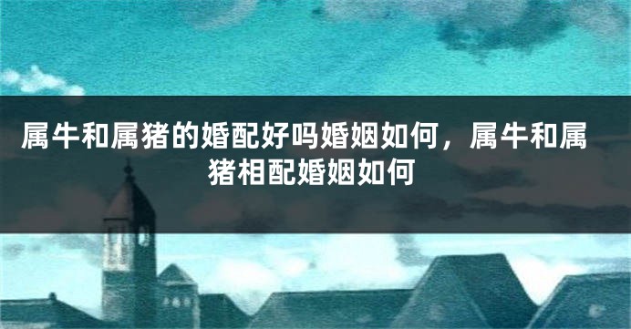 属牛和属猪的婚配好吗婚姻如何，属牛和属猪相配婚姻如何