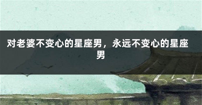 对老婆不变心的星座男，永远不变心的星座男