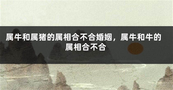 属牛和属猪的属相合不合婚姻，属牛和牛的属相合不合