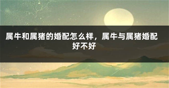 属牛和属猪的婚配怎么样，属牛与属猪婚配好不好