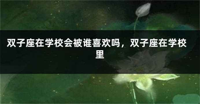 双子座在学校会被谁喜欢吗，双子座在学校里
