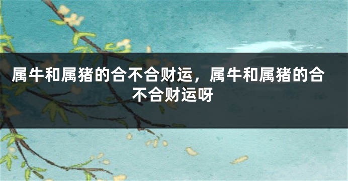 属牛和属猪的合不合财运，属牛和属猪的合不合财运呀