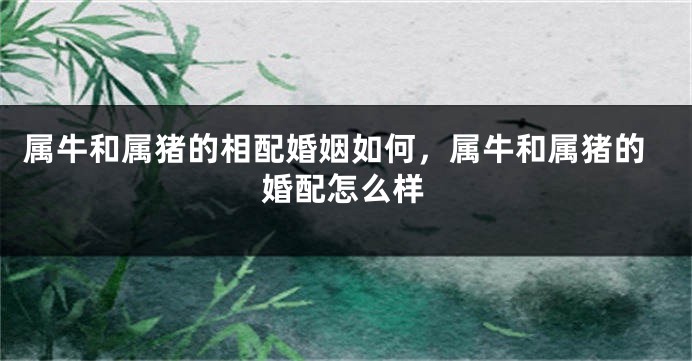 属牛和属猪的相配婚姻如何，属牛和属猪的婚配怎么样