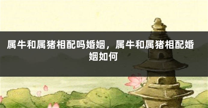 属牛和属猪相配吗婚姻，属牛和属猪相配婚姻如何