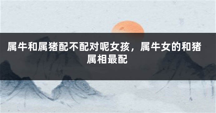 属牛和属猪配不配对呢女孩，属牛女的和猪属相最配