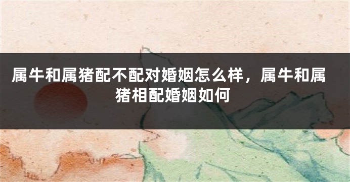 属牛和属猪配不配对婚姻怎么样，属牛和属猪相配婚姻如何