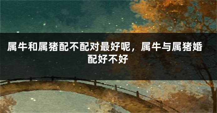 属牛和属猪配不配对最好呢，属牛与属猪婚配好不好