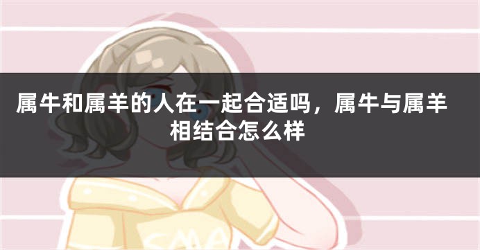 属牛和属羊的人在一起合适吗，属牛与属羊相结合怎么样
