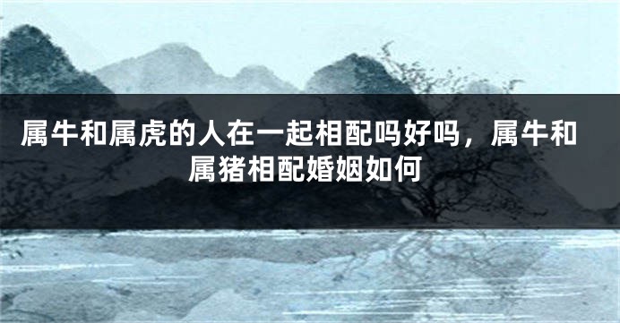 属牛和属虎的人在一起相配吗好吗，属牛和属猪相配婚姻如何