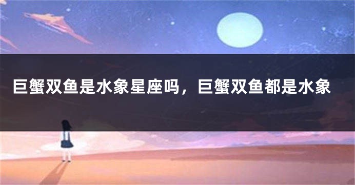 巨蟹双鱼是水象星座吗，巨蟹双鱼都是水象