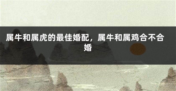 属牛和属虎的最佳婚配，属牛和属鸡合不合婚