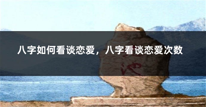 八字如何看谈恋爱，八字看谈恋爱次数
