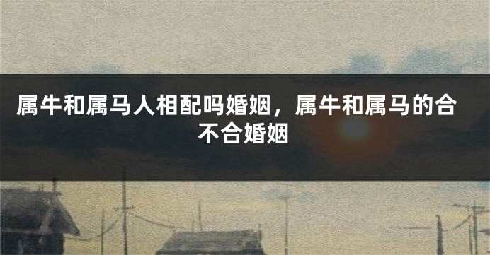 属牛和属马人相配吗婚姻，属牛和属马的合不合婚姻